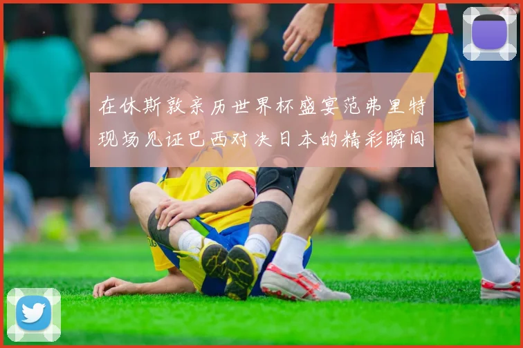 在休斯敦亲历世界杯盛宴范弗里特现场见证巴西对决日本的精彩瞬间