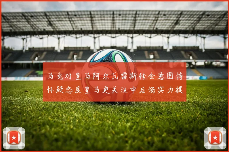 马竞对皇马阿尔瓦雷斯转会意图持怀疑态度皇马更关注中后场实力提升