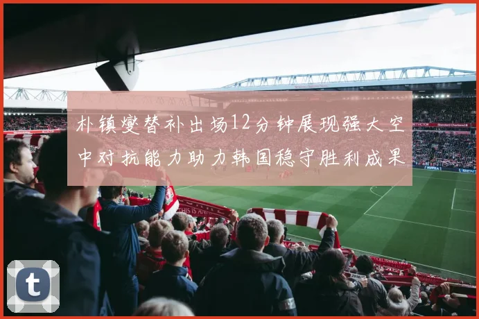 朴镇燮替补出场12分钟展现强大空中对抗能力助力韩国稳守胜利成果
