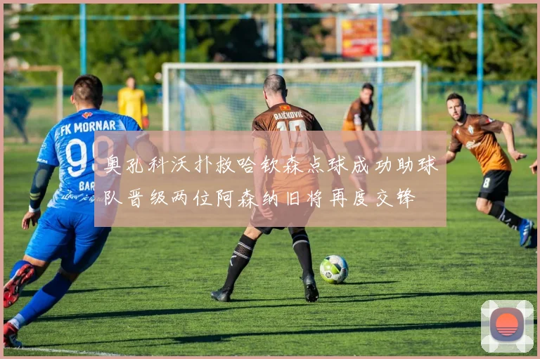奥孔科沃扑救哈钦森点球成功助球队晋级两位阿森纳旧将再度交锋