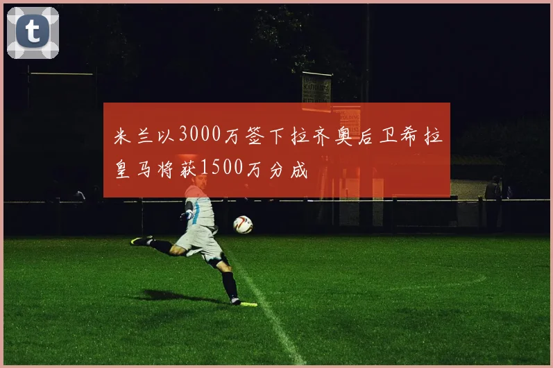 米兰以3000万签下拉齐奥后卫希拉皇马将获1500万分成