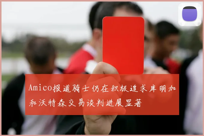 Amico报道骑士仍在积极追求库明加和沃特森交易谈判进展显著
