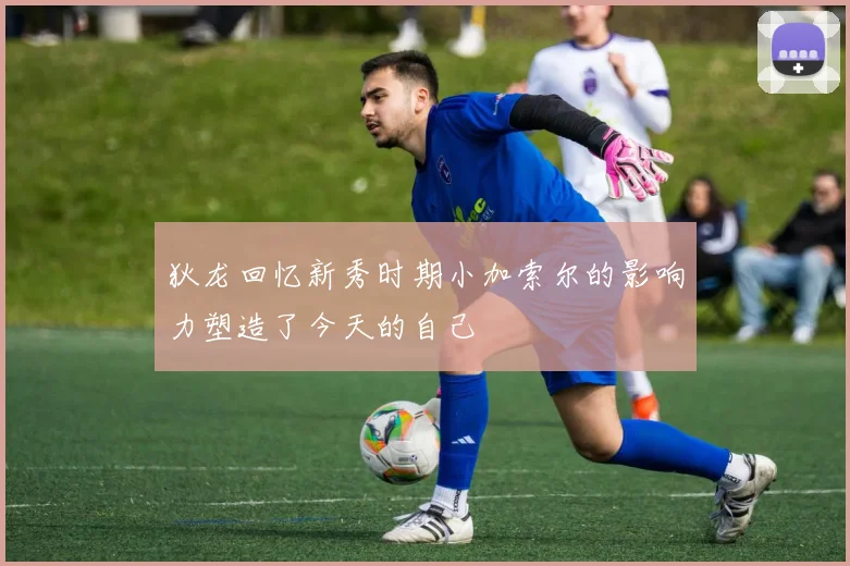 狄龙回忆新秀时期小加索尔的影响力塑造了今天的自己