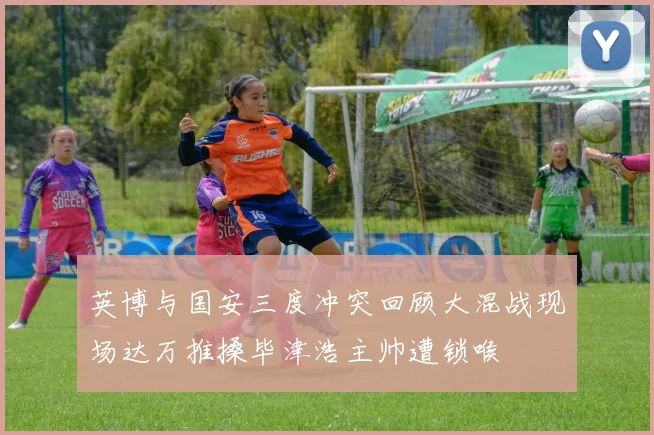 英博与国安三度冲突回顾大混战现场达万推搡毕津浩主帅遭锁喉