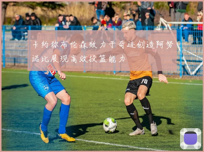 卡约称布伦森致力于奇迹创造阿努诺比展现高效投篮能力