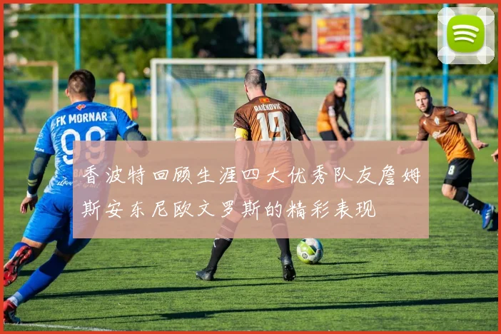 香波特回顾生涯四大优秀队友詹姆斯安东尼欧文罗斯的精彩表现