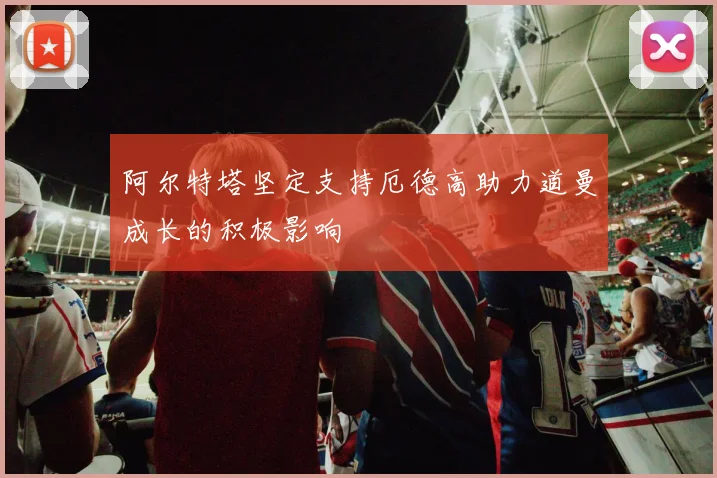 阿尔特塔坚定支持厄德高助力道曼成长的积极影响