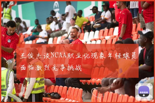 王俊杰谈NCAA职业化现象年轻球员面临激烈竞争挑战