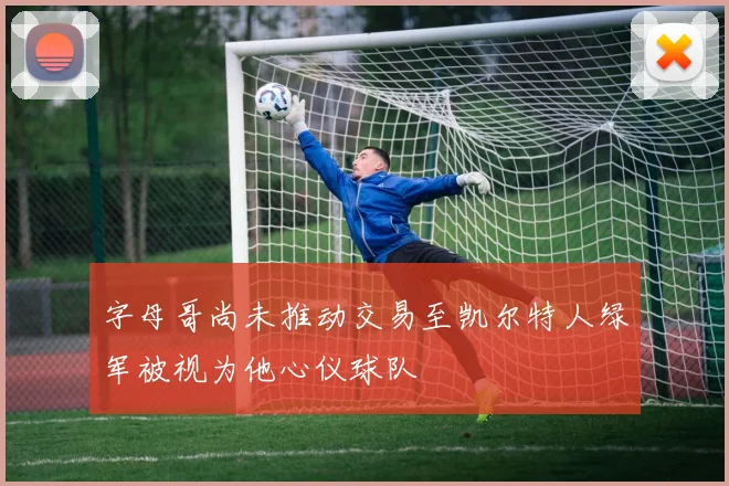 字母哥尚未推动交易至凯尔特人绿军被视为他心仪球队