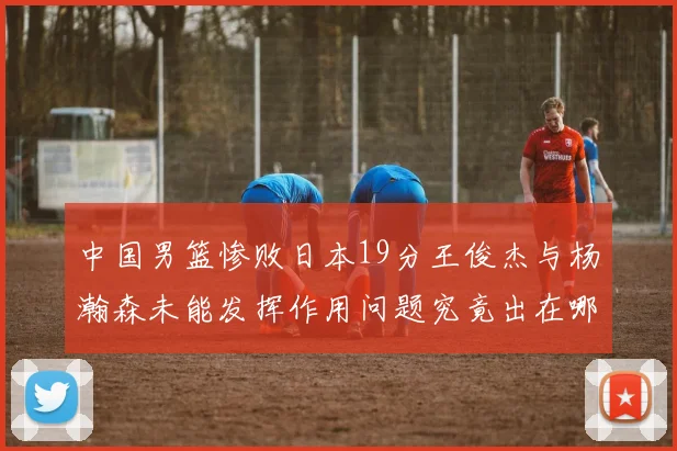 中国男篮惨败日本19分王俊杰与杨瀚森未能发挥作用问题究竟出在哪儿