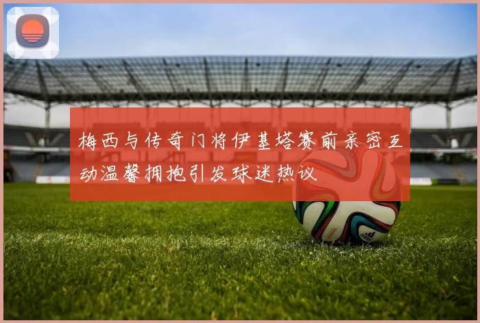 梅西与传奇门将伊基塔赛前亲密互动温馨拥抱引发球迷热议