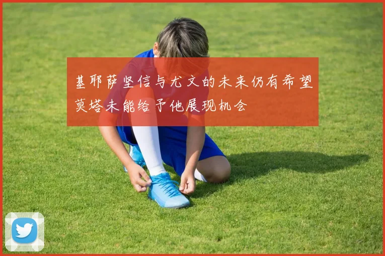 基耶萨坚信与尤文的未来仍有希望莫塔未能给予他展现机会