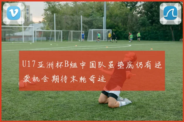 U17亚洲杯B组中国队虽垫底仍有逆袭机会期待末轮奇迹