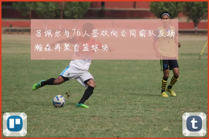 吕佩尔与76人签双向合同前队友杨瀚森再聚首篮球场