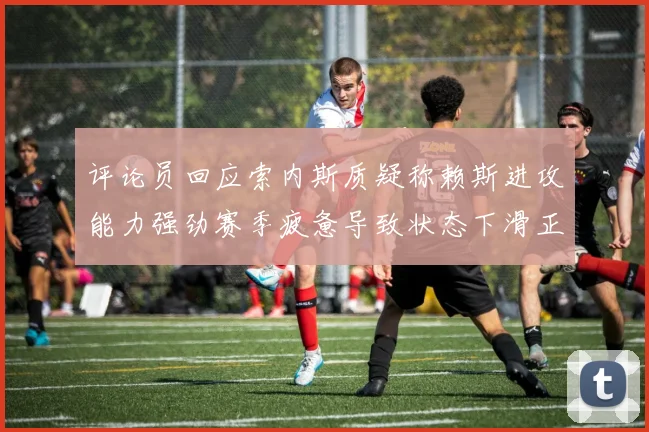 评论员回应索内斯质疑称赖斯进攻能力强劲赛季疲惫导致状态下滑正常