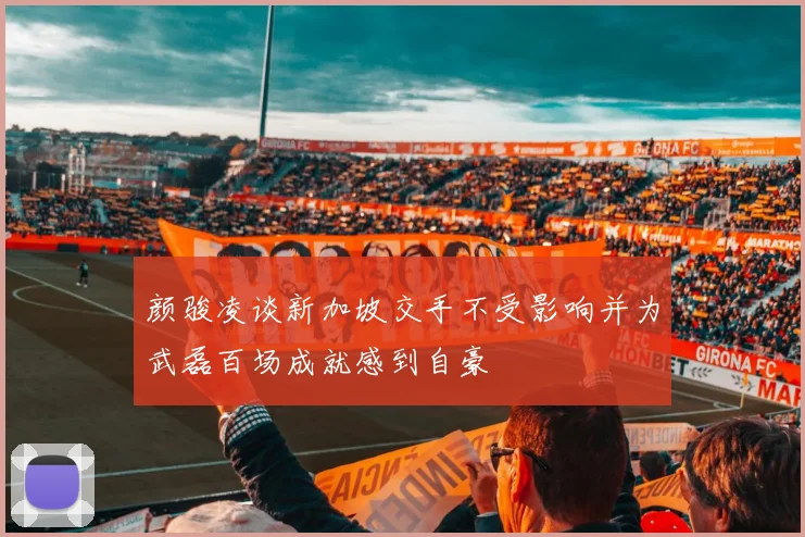 颜骏凌谈新加坡交手不受影响并为武磊百场成就感到自豪
