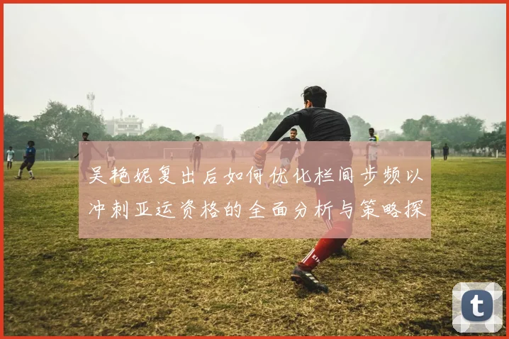 吴艳妮复出后如何优化栏间步频以冲刺亚运资格的全面分析与策略探讨