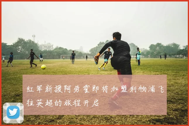 红军新援阿劳霍即将加盟利物浦飞往英超的旅程开启