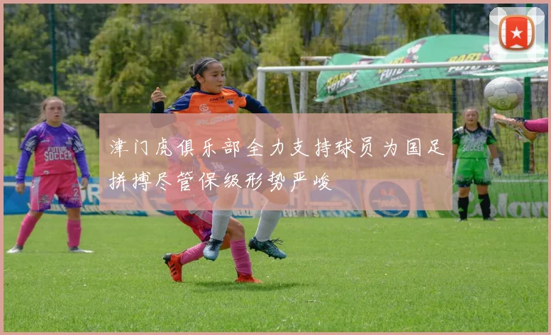 津门虎俱乐部全力支持球员为国足拼搏尽管保级形势严峻