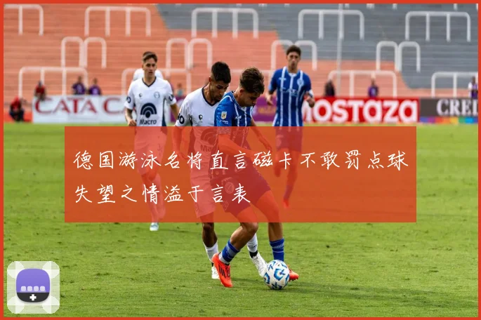 德国游泳名将直言磁卡不敢罚点球失望之情溢于言表