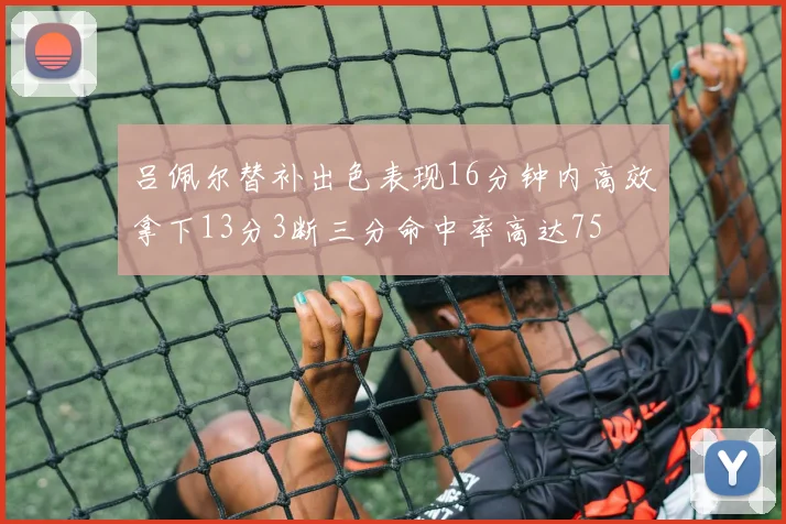 吕佩尔替补出色表现16分钟内高效拿下13分3断三分命中率高达75