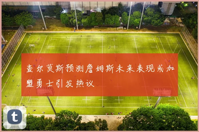 查尔莫斯预测詹姆斯未来表现或加盟勇士引发热议