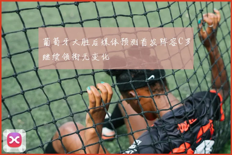 葡萄牙大胜后媒体预测首发阵容C罗继续领衔无变化