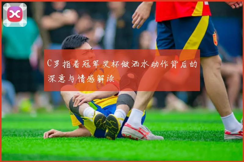 C罗指着冠军奖杯做洒水动作背后的深意与情感解读