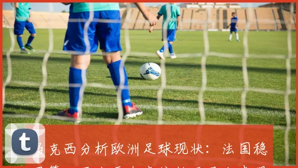 马克西分析欧洲足球现状：法国稳居第一西班牙未来依赖亚马尔表现
