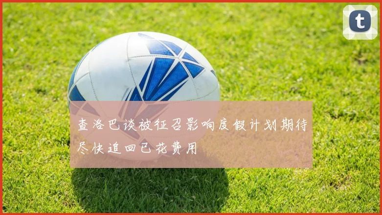 查洛巴谈被征召影响度假计划期待尽快追回已花费用