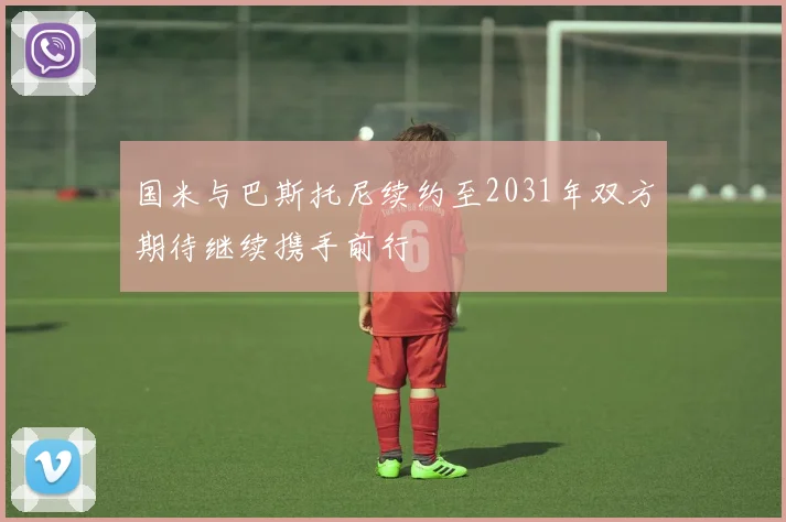 国米与巴斯托尼续约至2031年双方期待继续携手前行