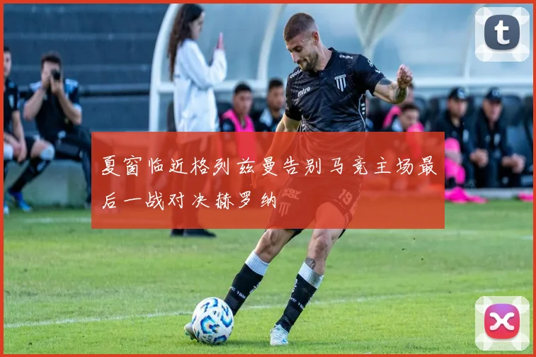 夏窗临近格列兹曼告别马竞主场最后一战对决赫罗纳