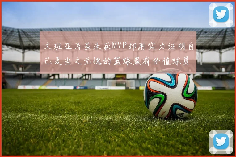 文班亚马虽未获MVP却用实力证明自己是当之无愧的篮球最有价值球员