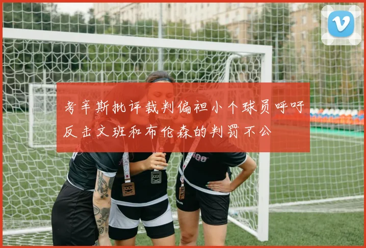 考辛斯批评裁判偏袒小个球员呼吁反击文班和布伦森的判罚不公