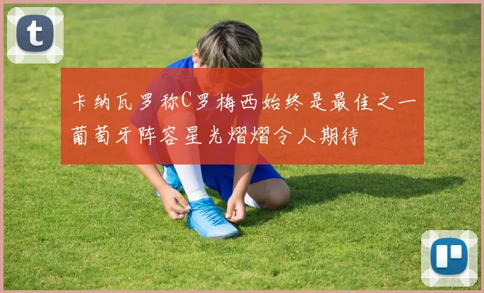 卡纳瓦罗称C罗梅西始终是最佳之一葡萄牙阵容星光熠熠令人期待