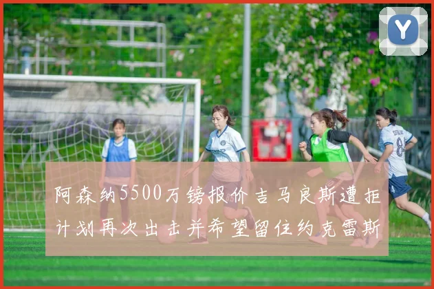 阿森纳5500万镑报价吉马良斯遭拒计划再次出击并希望留住约克雷斯