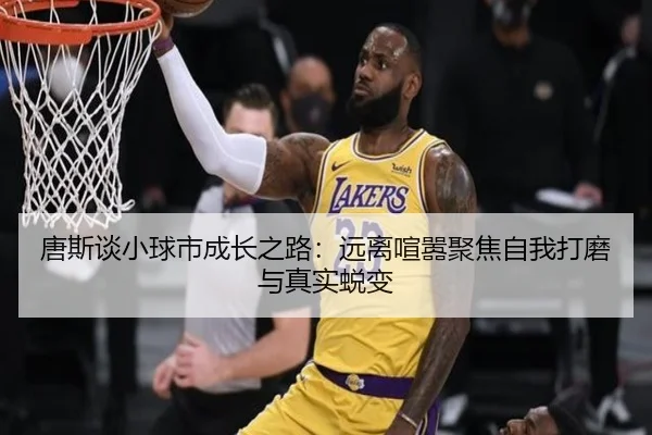 唐斯谈小球市成长之路:远离喧嚣聚焦自我打磨与真实蜕变
